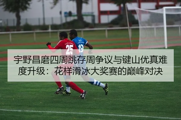 宇野昌磨四周跳存周争议与键山优真难度升级：花样滑冰大奖赛的巅峰对决